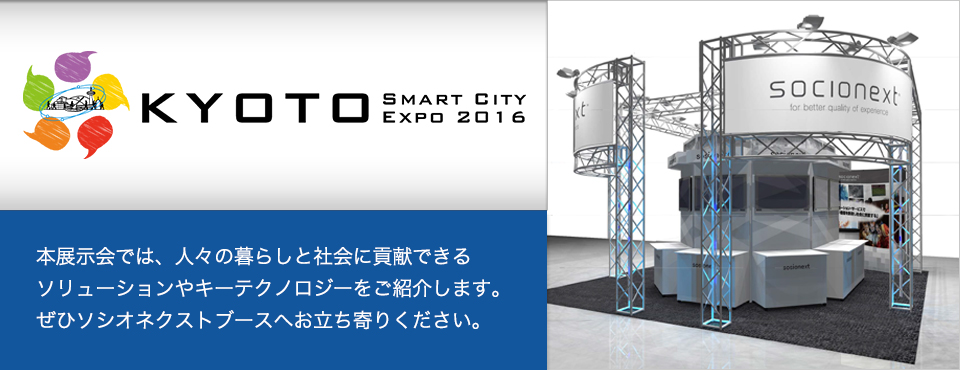 京都スマートシティエキスポ 2016 本展示会では、人々の暮らしと社会に貢献できるソリューションやキーテクノロジーをご紹介します。ぜひソシオネクストブースへお立ち寄りください。